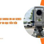 Máy toàn đạc Sokkia IM-60 Series công nhệ Nhật Bản - giải pháp đo đạc tiên tiến